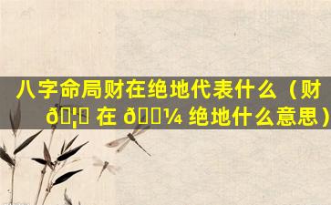 八字命局财在绝地代表什么（财 🦟 在 🐼 绝地什么意思）